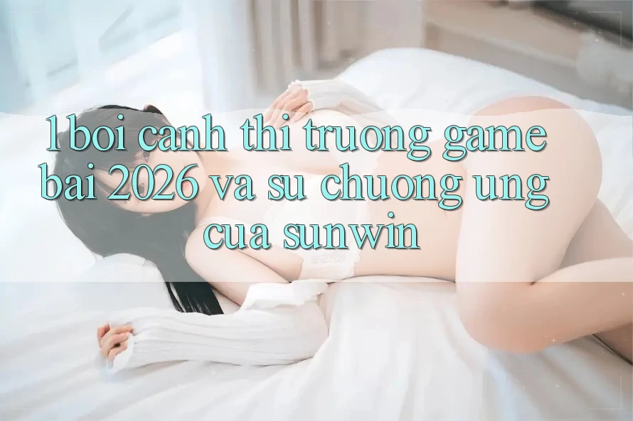 1. Bối Cảnh Thị Trường Game Bài 2026 Và Sự Chuộng Ứng Của Sunwin