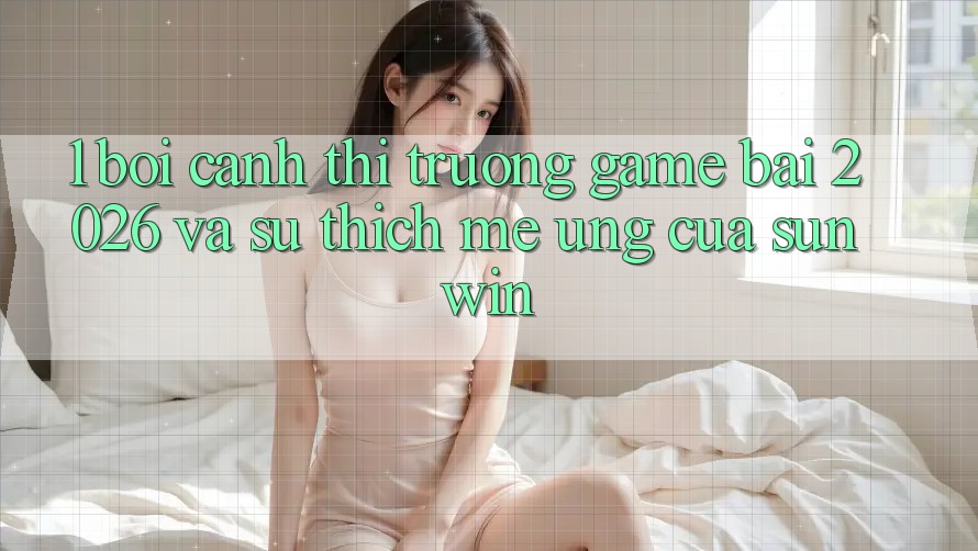 1. Bối Cảnh Thị Trường Game Bài 2026 Và Sự Thích mê Ứng Của Sunwin