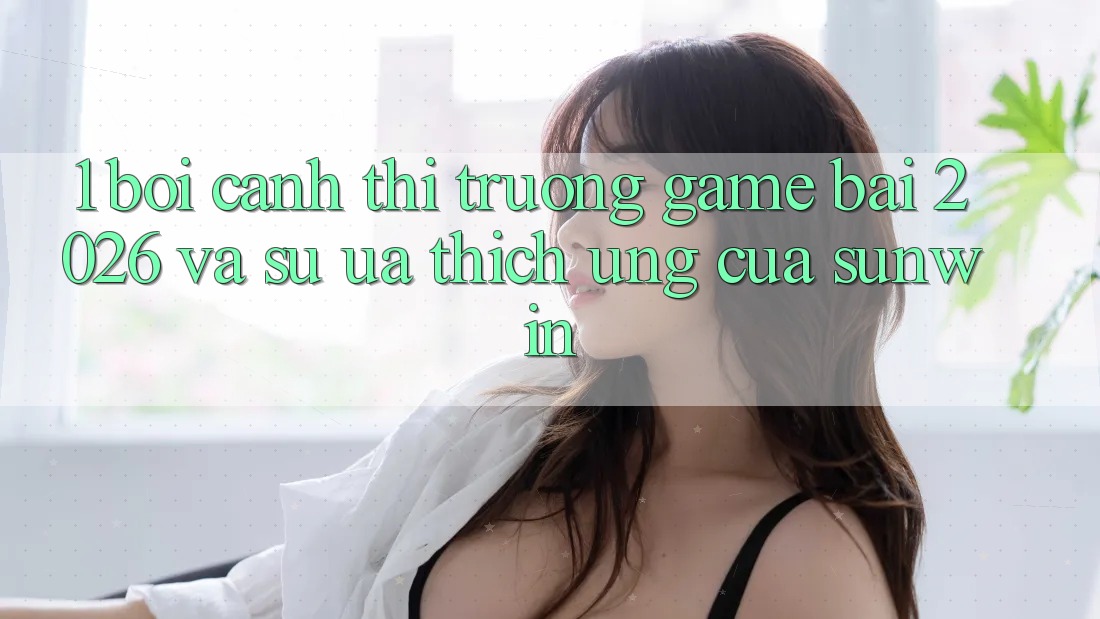 1. Bối Cảnh Thị Trường Game Bài 2026 Và Sự Ưa thích Ứng Của Sunwin