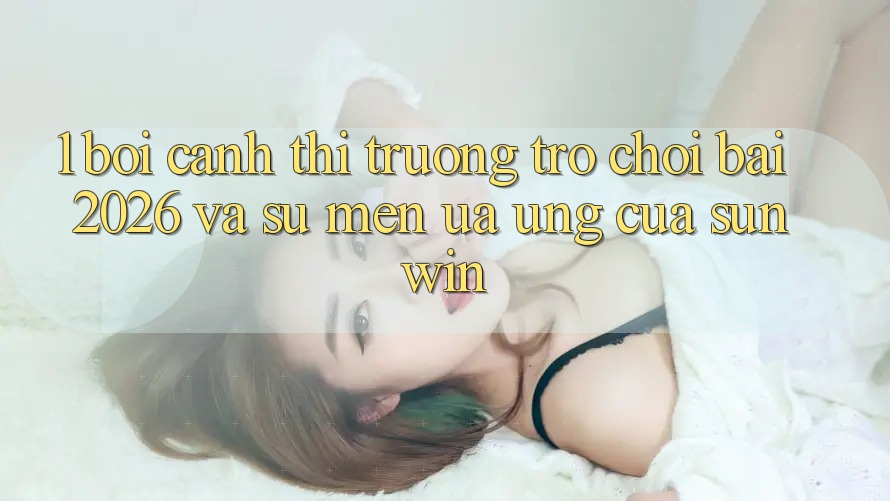 1. Bối Cảnh Thị Trường Trò chơi Bài 2026 Và Sự Mến ưa Ứng Của Sunwin