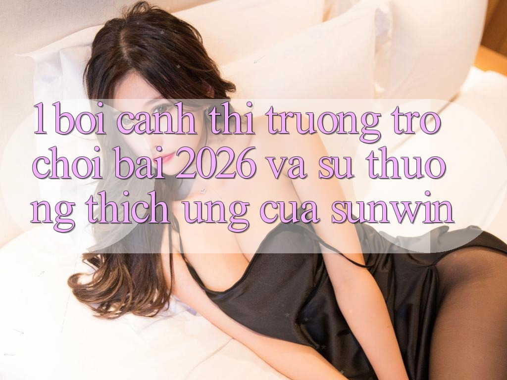 1. Bối Cảnh Thị Trường Trò chơi Bài 2026 Và Sự Thương thích Ứng Của Sunwin 1. Bối Cảnh Thị Trường Trò chơi Bài 2026 Và Sự Thương thích Ứng Của Sunwin