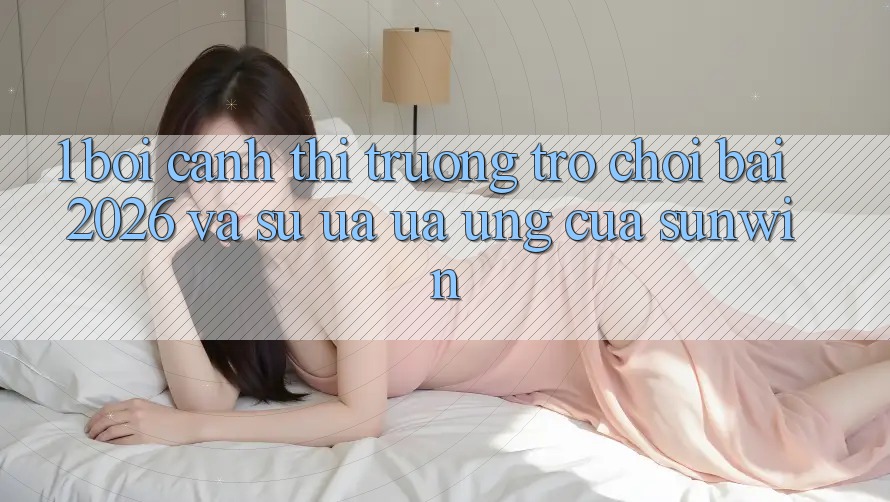 1. Bối Cảnh Thị Trường Trò chơi Bài 2026 Và Sự Ưa ưa Ứng Của Sunwin