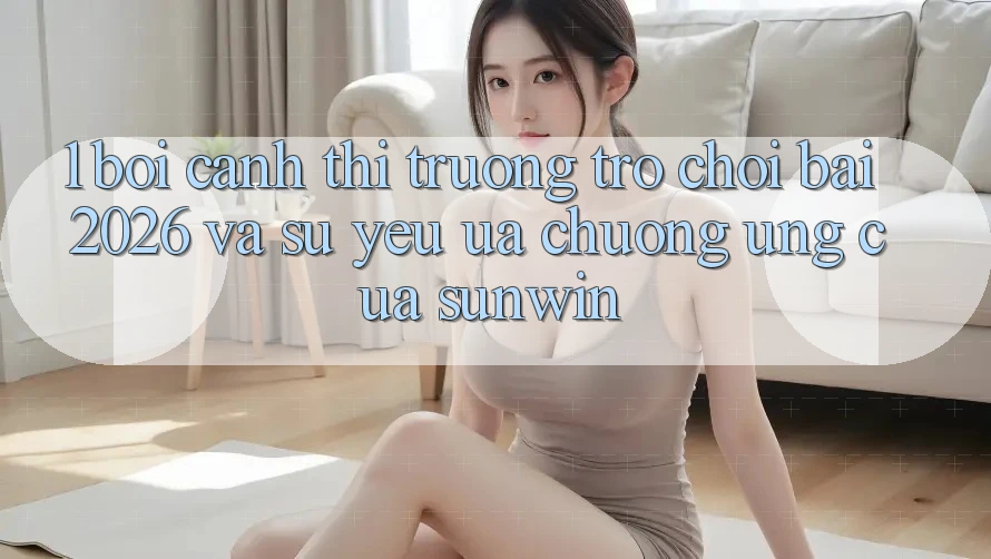 1. Bối Cảnh Thị Trường Trò chơi Bài 2026 Và Sự Yêu ưa chuộng Ứng Của Sunwin