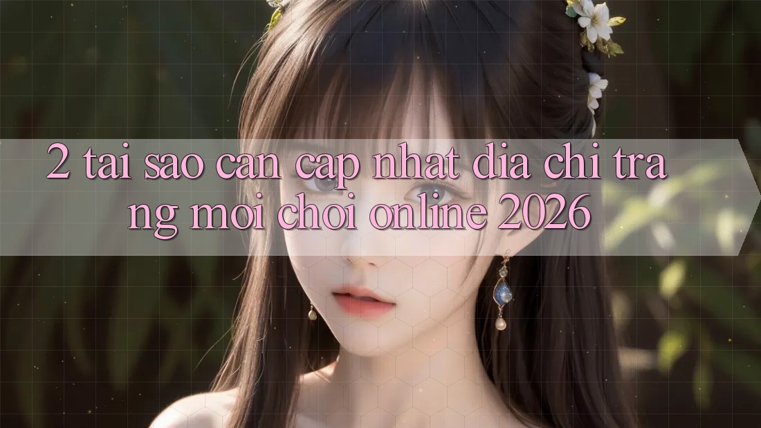 2. Tại Sao Cần Cập Nhật “Địa chỉ trang Mới - Chơi Online 2026”?