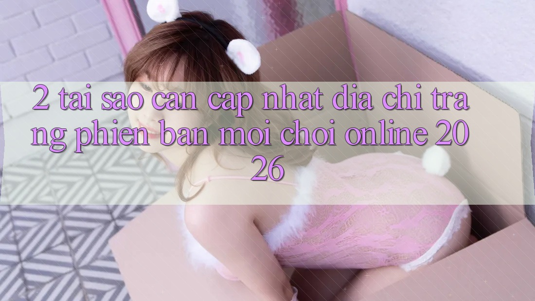2. Tại Sao Cần Cập Nhật “Địa chỉ trang Phiên bản mới - Chơi Online 2026”? 2. Tại Sao Cần Cập Nhật “Địa chỉ trang Phiên bản mới - Chơi Online 2026”?
