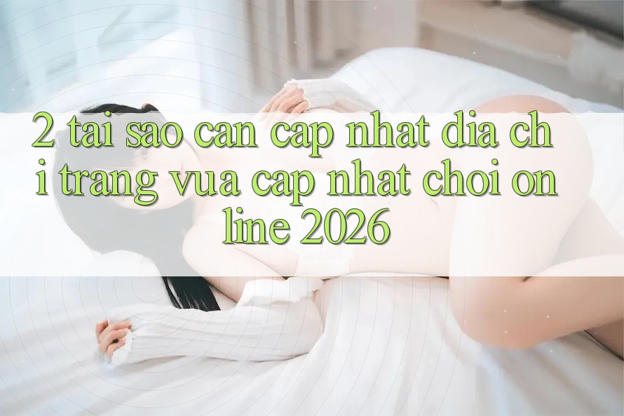 2. Tại Sao Cần Cập Nhật “Địa chỉ trang Vừa cập nhật - Chơi Online 2026”?