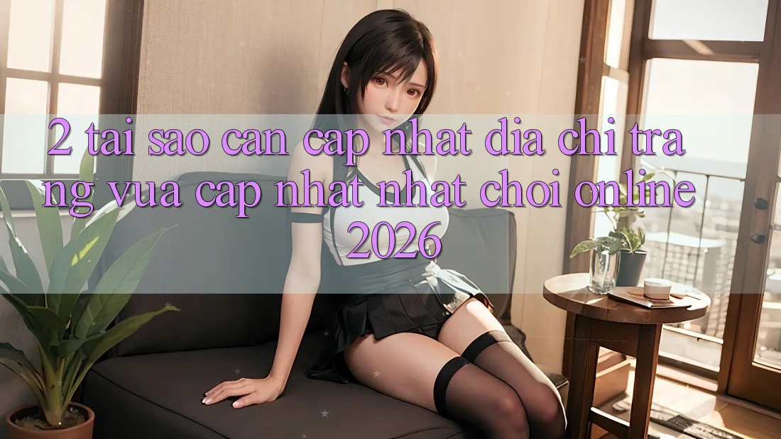 2. Tại Sao Cần Cập Nhật “Địa chỉ trang Vừa cập nhật Nhất - Chơi Online 2026”?