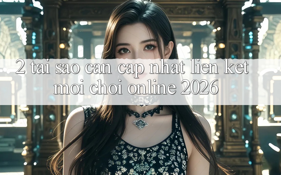 2. Tại Sao Cần Cập Nhật “Liên kết Mới - Chơi Online 2026”?