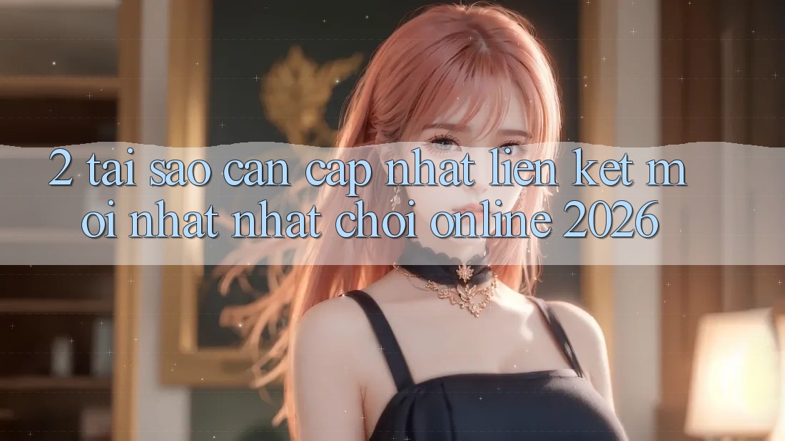 2. Tại Sao Cần Cập Nhật “Liên kết Mới nhất Nhất - Chơi Online 2026”?
