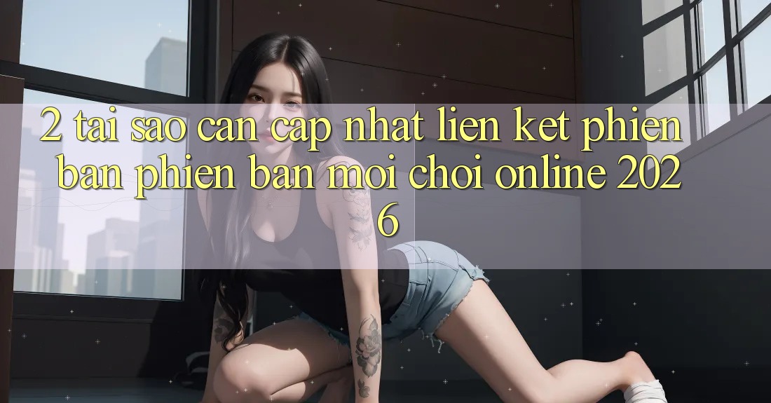 2. Tại Sao Cần Cập Nhật “Liên kết Phiên bản phiên bản mới - Chơi Online 2026”?