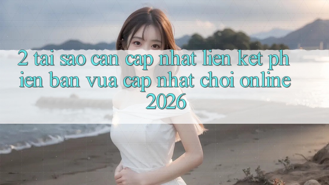 2. Tại Sao Cần Cập Nhật “Liên kết Phiên bản vừa cập nhật - Chơi Online 2026”?