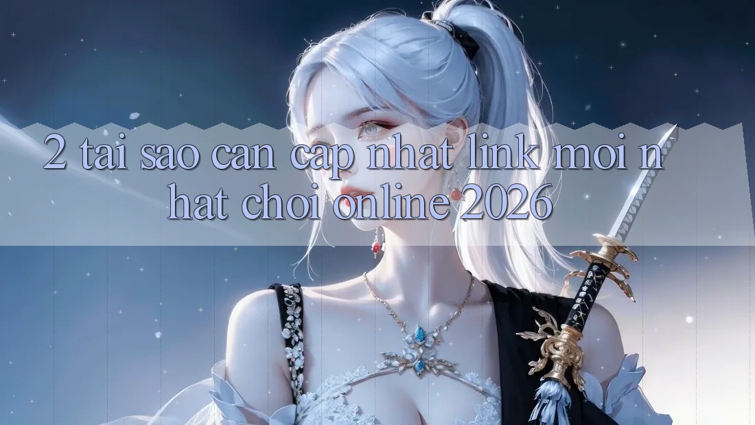 2. Tại Sao Cần Cập Nhật “Link Mới Nhất - Chơi Online 2026”?