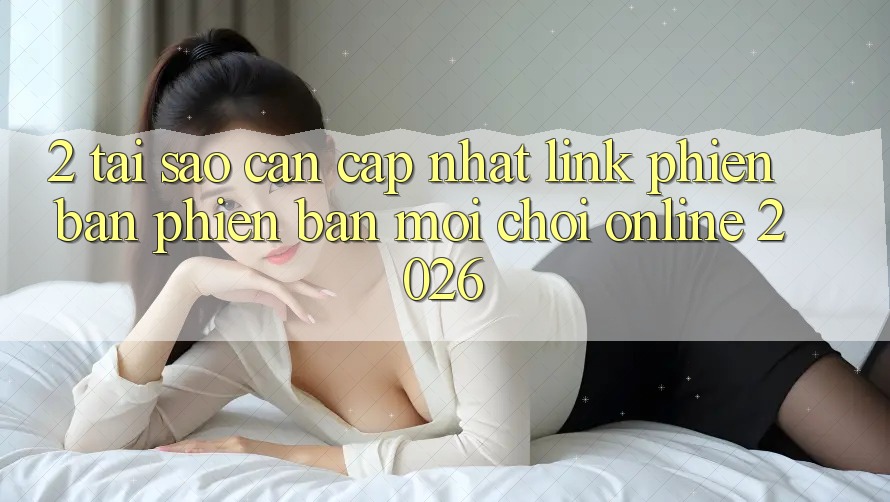 2. Tại Sao Cần Cập Nhật “Link Phiên bản phiên bản mới - Chơi Online 2026”?