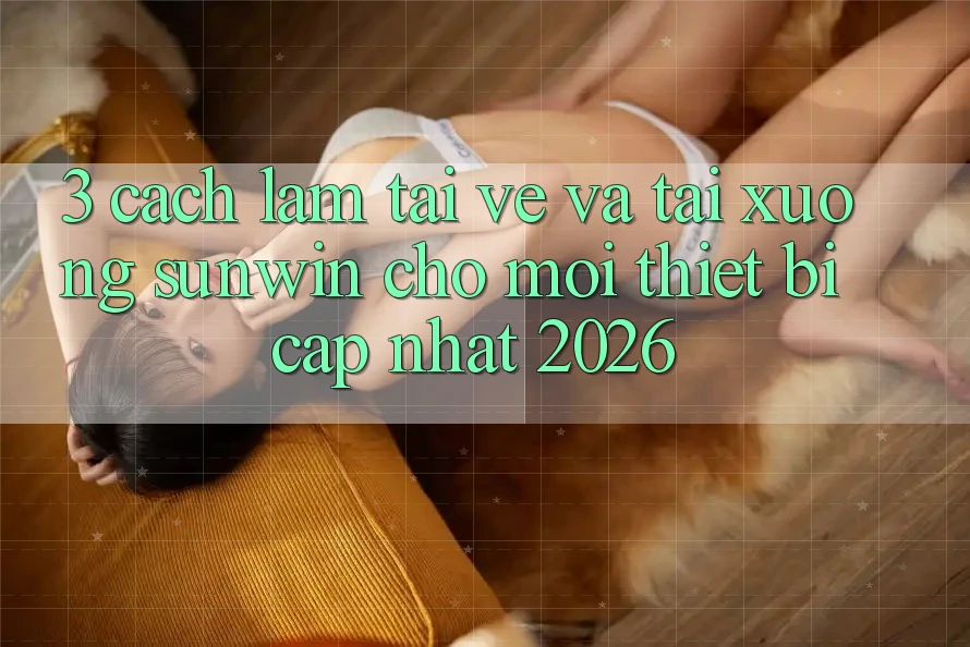3. Cách làm Tải về Và Tải xuống Sunwin Cho Mọi Thiết Bị (Cập Nhật 2026)