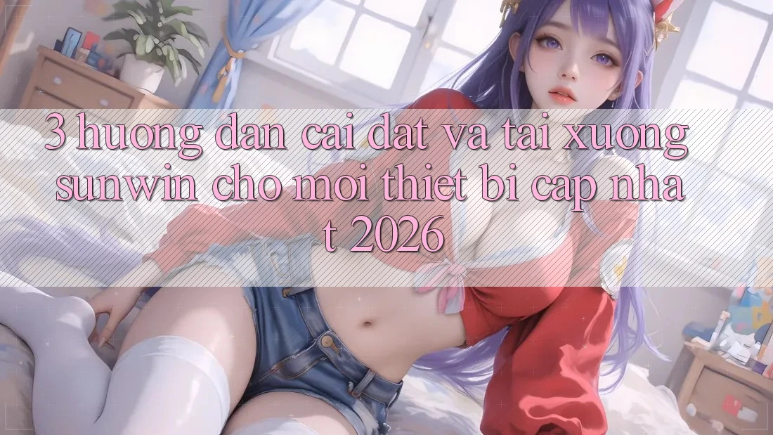 3. Hướng Dẫn Cài đặt Và Tải xuống Sunwin Cho Mọi Thiết Bị (Cập Nhật 2026)