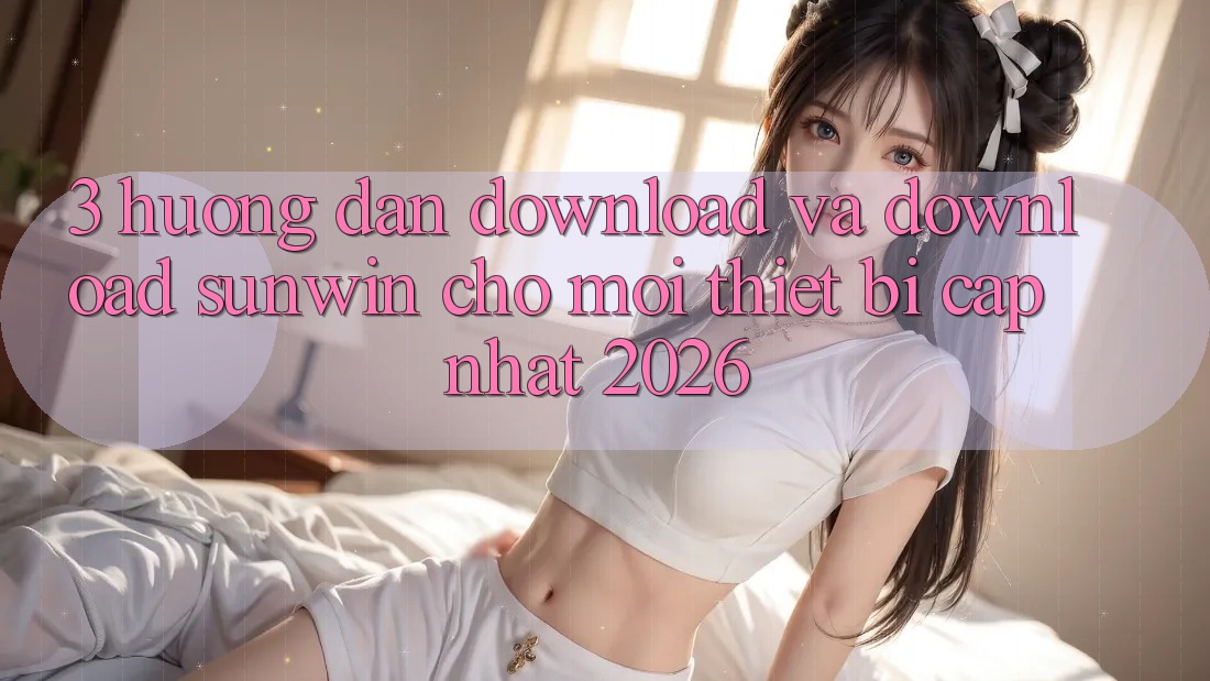 3. Hướng Dẫn Download Và Download Sunwin Cho Mọi Thiết Bị (Cập Nhật 2026)