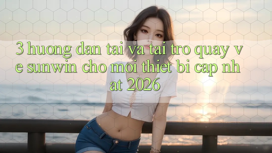 3. Hướng Dẫn Tải Và Tải trở quay về Sunwin Cho Mọi Thiết Bị (Cập Nhật 2026)