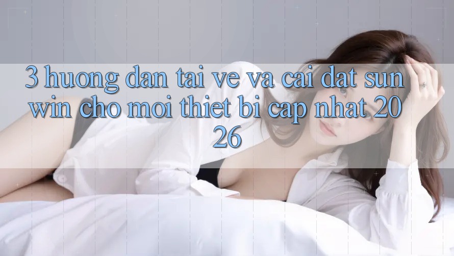3. Hướng Dẫn Tải về Và Cài Đặt Sunwin Cho Mọi Thiết Bị (Cập Nhật 2026)
