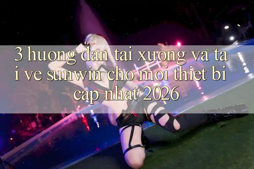 3. Hướng Dẫn Tải xuống Và Tải về Sunwin Cho Mọi Thiết Bị (Cập Nhật 2026)