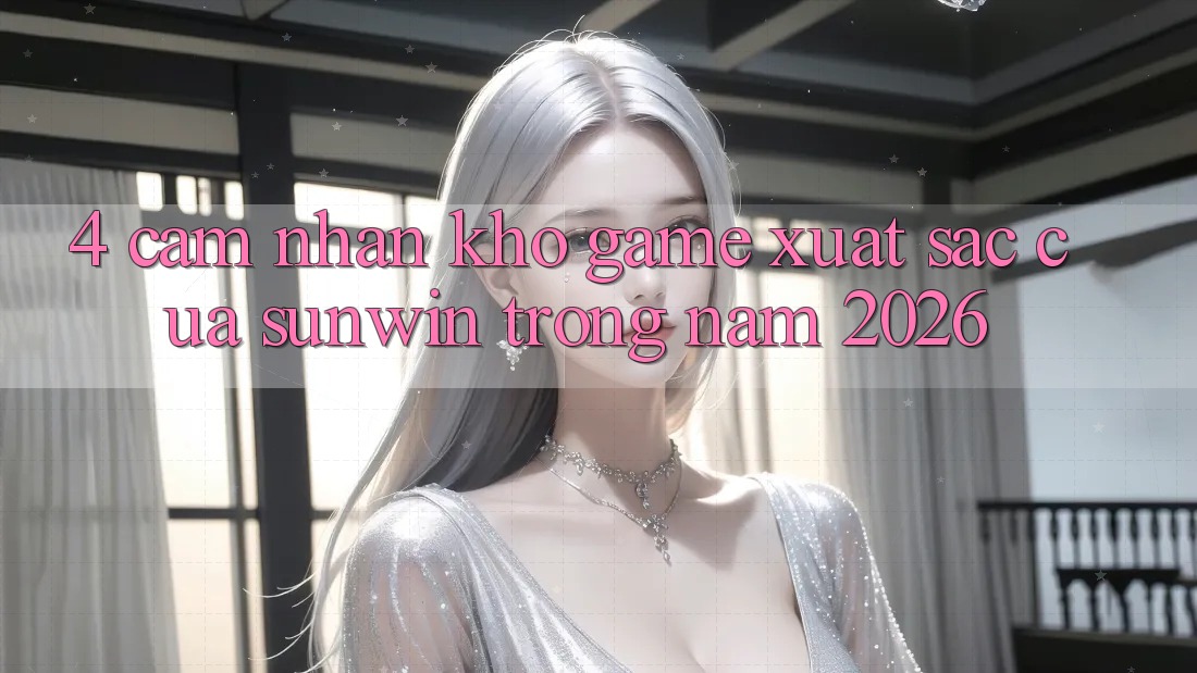 4. Cảm nhận Kho Game Xuất sắc Của Sunwin Trong Năm 2026 4. Cảm nhận Kho Game Xuất sắc Của Sunwin Trong Năm 2026