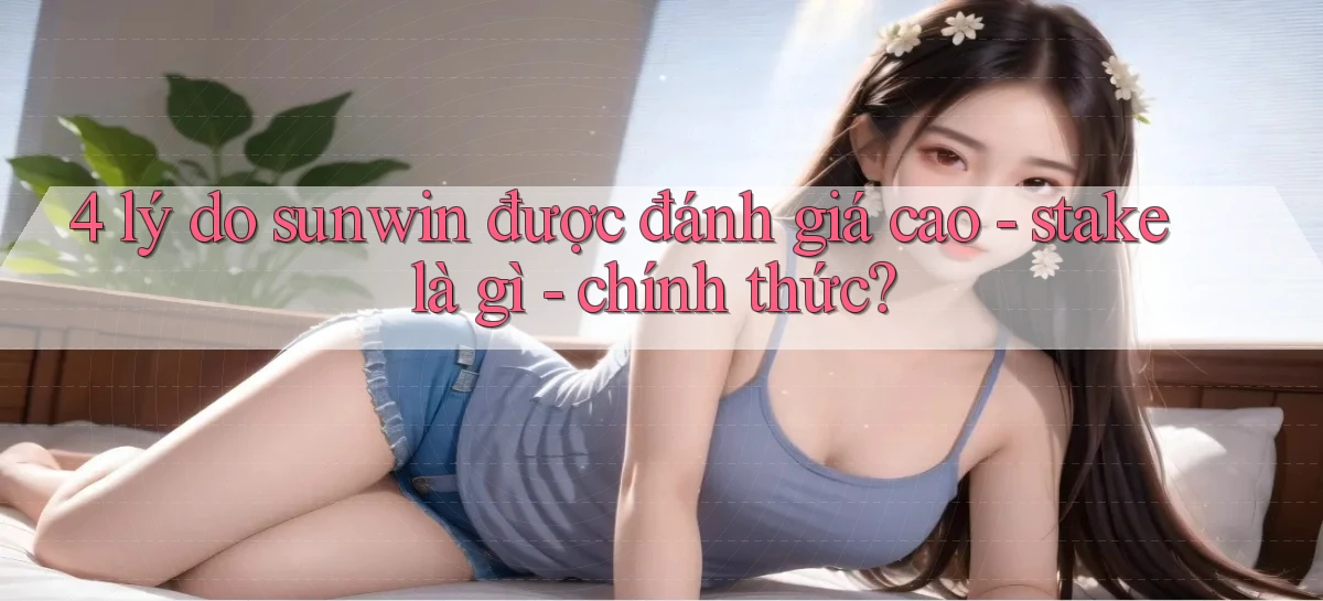 4 lý do sunwin được đánh giá cao   stake là gì   chính thức