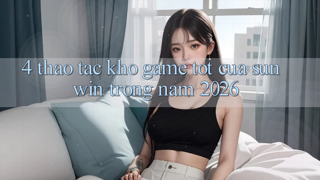 4. Thao tác Kho Game Tốt Của Sunwin Trong Năm 2026