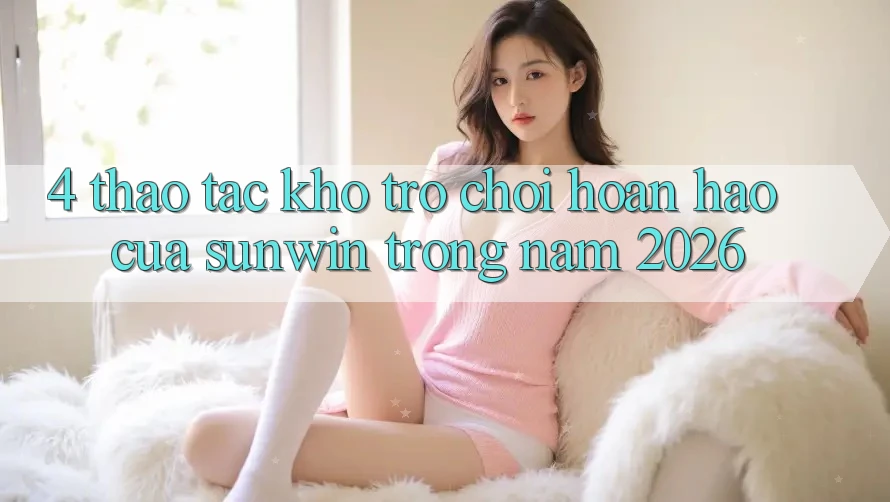 4. Thao tác Kho Trò chơi Hoàn hảo Của Sunwin Trong Năm 2026