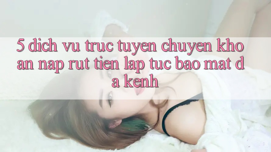5. Dịch vụ trực tuyến Chuyển khoản Nạp Rút Tiền: Lập tức, Bảo Mật, Đa Kênh 5. Dịch vụ trực tuyến Chuyển khoản Nạp Rút Tiền: Lập tức, Bảo Mật, Đa Kênh