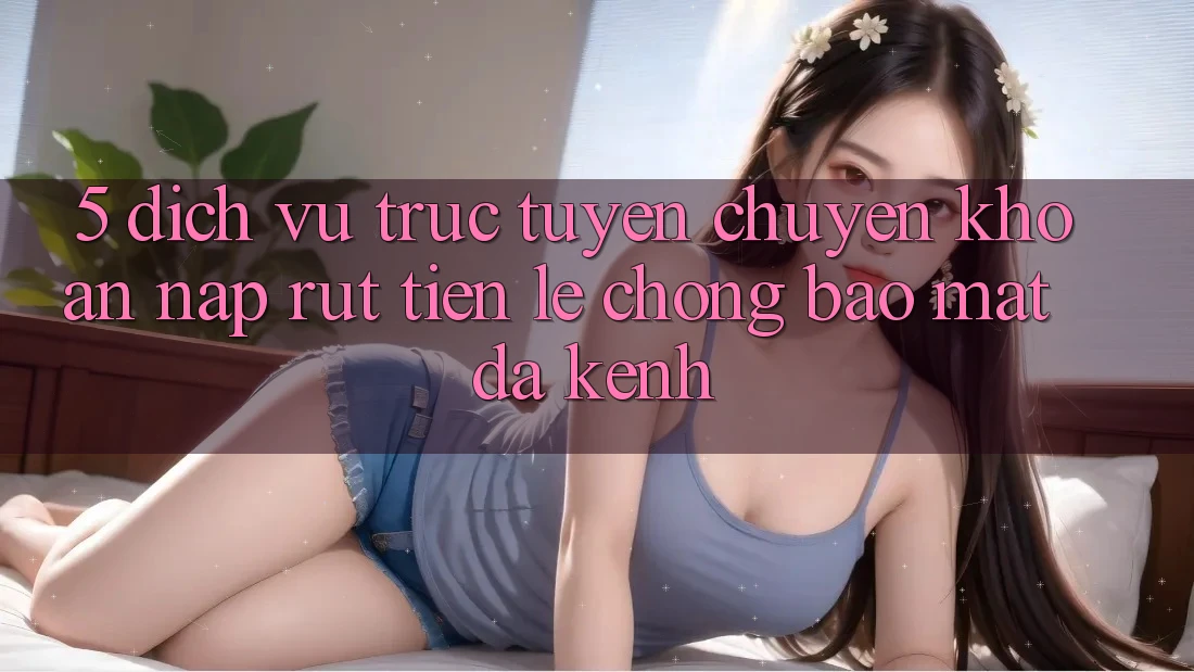 5. Dịch vụ trực tuyến Chuyển khoản Nạp Rút Tiền: Lẹ Chóng, Bảo Mật, Đa Kênh
