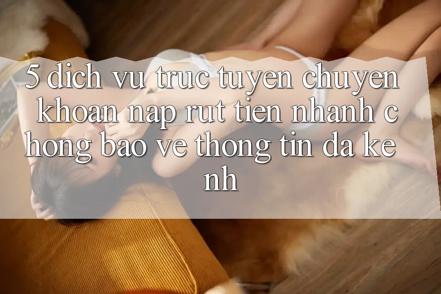 5. Dịch vụ trực tuyến Chuyển khoản Nạp Rút Tiền: Nhanh chóng, Bảo vệ thông tin, Đa Kênh 5. Dịch vụ trực tuyến Chuyển khoản Nạp Rút Tiền: Nhanh chóng, Bảo vệ thông tin, Đa Kênh
