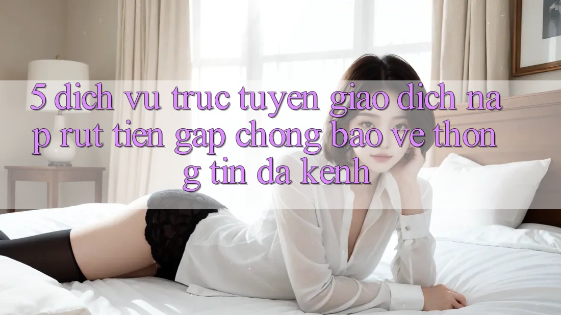 5. Dịch vụ trực tuyến Giao Dịch Nạp Rút Tiền: Gấp Chóng, Bảo vệ thông tin, Đa Kênh