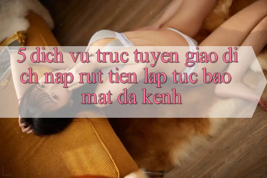 5. Dịch vụ trực tuyến Giao Dịch Nạp Rút Tiền: Lập tức, Bảo Mật, Đa Kênh