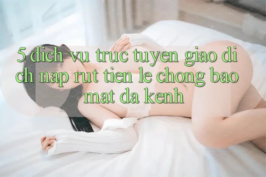 5. Dịch vụ trực tuyến Giao Dịch Nạp Rút Tiền: Lẹ Chóng, Bảo Mật, Đa Kênh