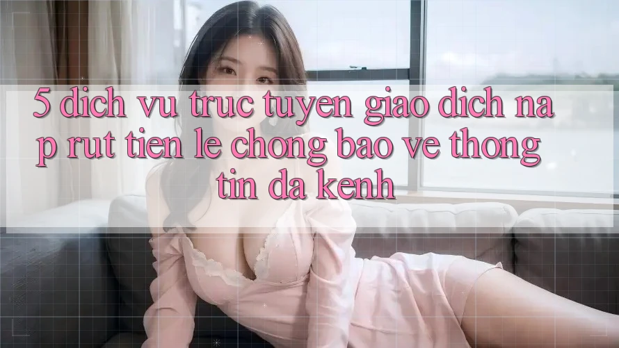 5. Dịch vụ trực tuyến Giao Dịch Nạp Rút Tiền: Lẹ Chóng, Bảo vệ thông tin, Đa Kênh