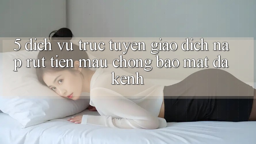 5. Dịch vụ trực tuyến Giao dịch Nạp Rút Tiền: Mau Chóng, Bảo Mật, Đa Kênh
