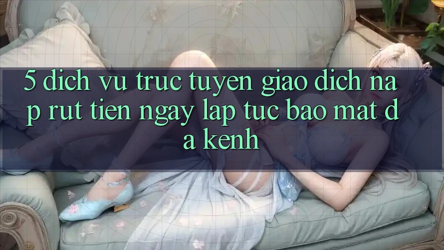 5. Dịch vụ trực tuyến Giao Dịch Nạp Rút Tiền: Ngay lập tức, Bảo Mật, Đa Kênh