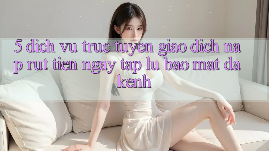 5. Dịch vụ trực tuyến Giao Dịch Nạp Rút Tiền: Ngay tắp lự, Bảo Mật, Đa Kênh