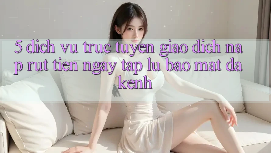 5. Dịch vụ trực tuyến Giao Dịch Nạp Rút Tiền: Ngay tắp lự, Bảo Mật, Đa Kênh 5. Dịch vụ trực tuyến Giao Dịch Nạp Rút Tiền: Ngay tắp lự, Bảo Mật, Đa Kênh