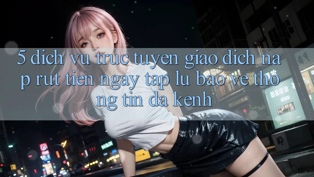 5. Dịch vụ trực tuyến Giao Dịch Nạp Rút Tiền: Ngay tắp lự, Bảo vệ thông tin, Đa Kênh 5. Dịch vụ trực tuyến Giao Dịch Nạp Rút Tiền: Ngay tắp lự, Bảo vệ thông tin, Đa Kênh