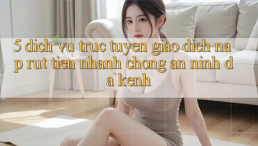 5. Dịch vụ trực tuyến Giao Dịch Nạp Rút Tiền: Nhanh Chóng, An ninh, Đa Kênh