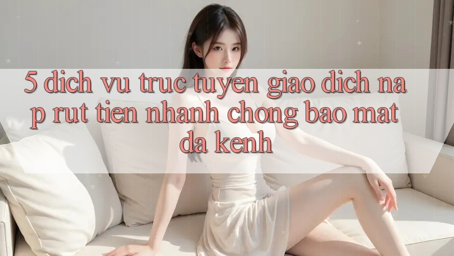 5. Dịch vụ trực tuyến Giao Dịch Nạp Rút Tiền: Nhanh chóng, Bảo Mật, Đa Kênh