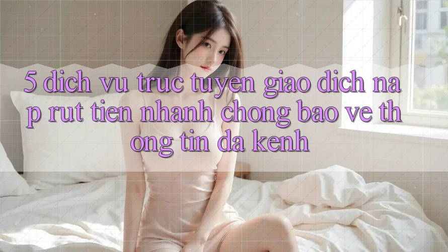 5. Dịch vụ trực tuyến Giao Dịch Nạp Rút Tiền: Nhanh chóng, Bảo vệ thông tin, Đa Kênh