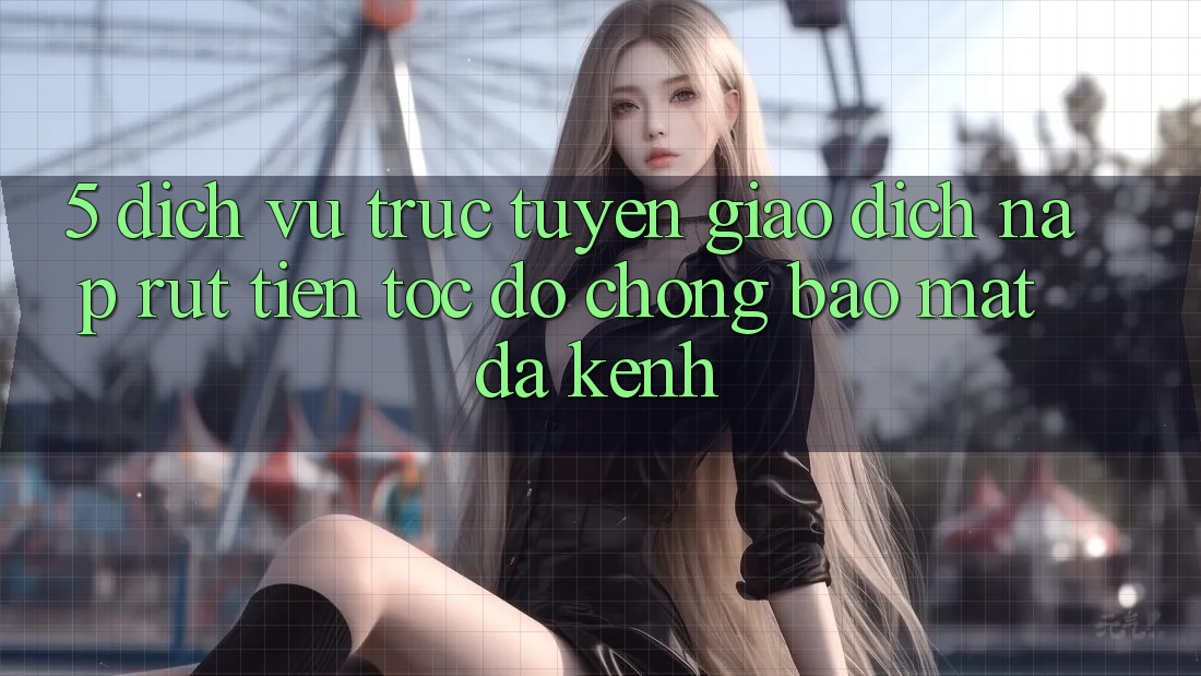 5. Dịch vụ trực tuyến Giao Dịch Nạp Rút Tiền: Tốc độ Chóng, Bảo Mật, Đa Kênh