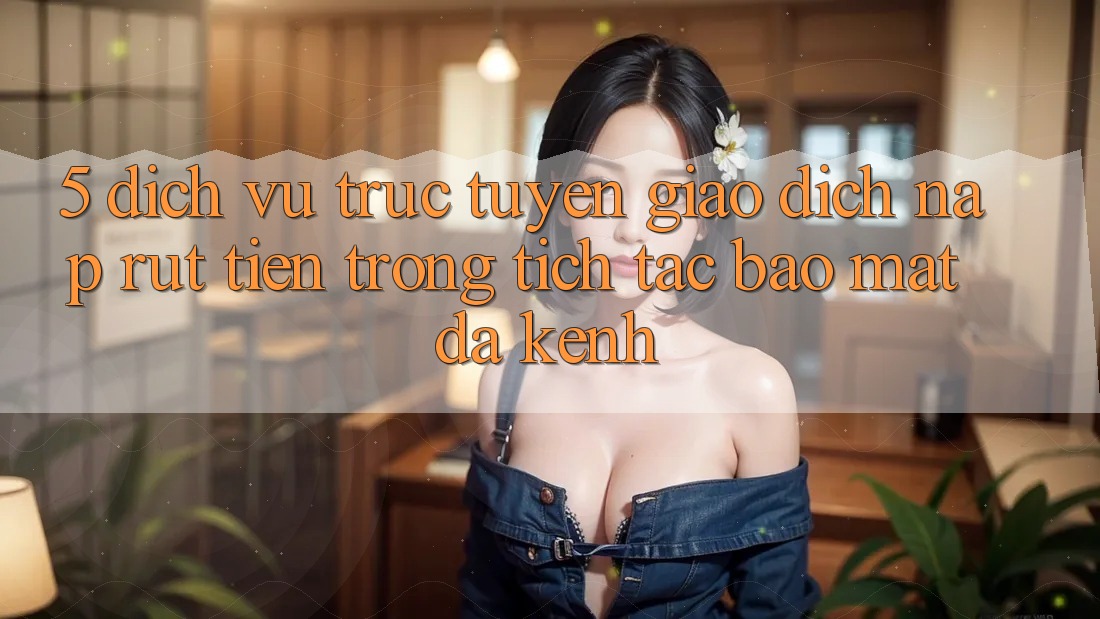 5. Dịch vụ trực tuyến Giao Dịch Nạp Rút Tiền: Trong tích tắc, Bảo Mật, Đa Kênh