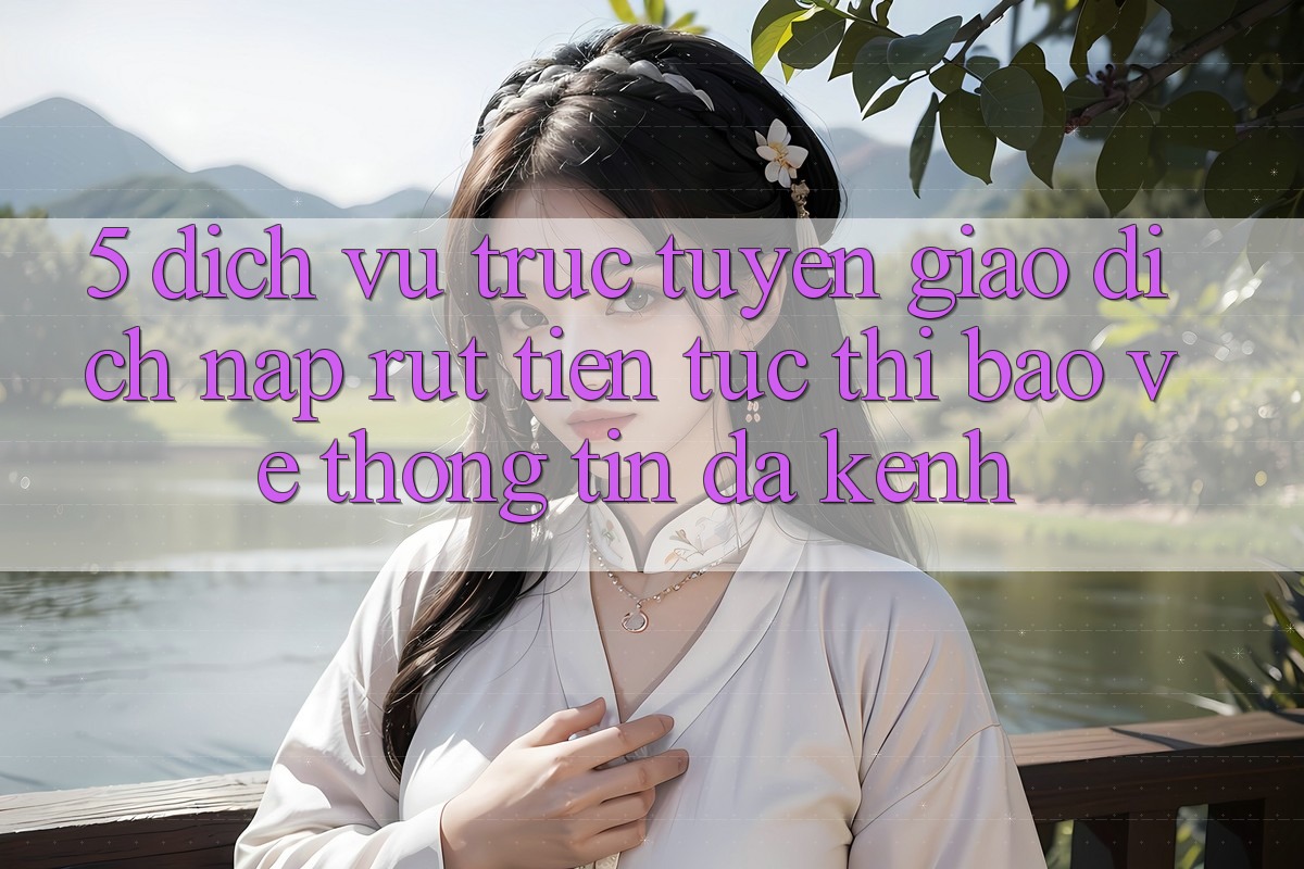 5. Dịch vụ trực tuyến Giao Dịch Nạp Rút Tiền: Tức thì, Bảo vệ thông tin, Đa Kênh