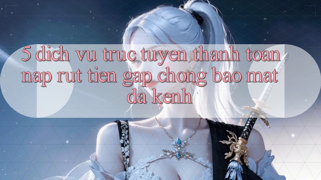 5. Dịch vụ trực tuyến Thanh toán Nạp Rút Tiền: Gấp Chóng, Bảo Mật, Đa Kênh