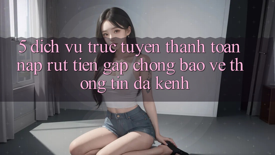 5. Dịch vụ trực tuyến Thanh toán Nạp Rút Tiền: Gấp Chóng, Bảo vệ thông tin, Đa Kênh 5. Dịch vụ trực tuyến Thanh toán Nạp Rút Tiền: Gấp Chóng, Bảo vệ thông tin, Đa Kênh