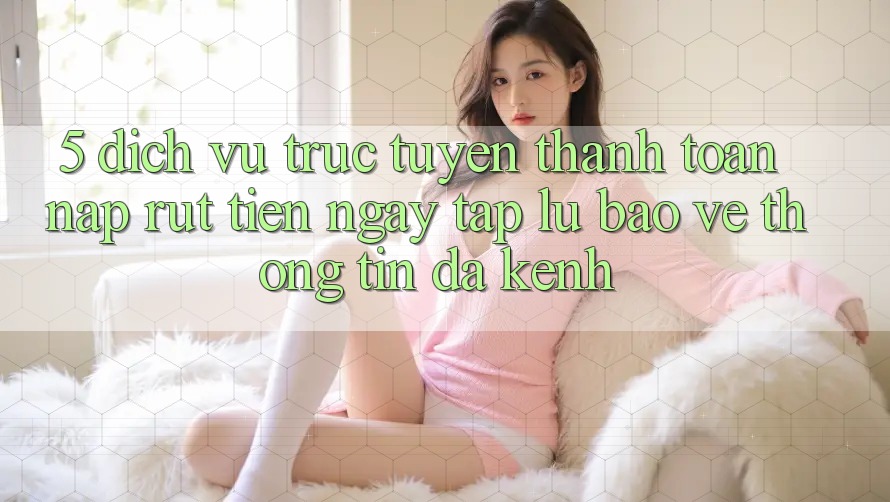 5. Dịch vụ trực tuyến Thanh toán Nạp Rút Tiền: Ngay tắp lự, Bảo vệ thông tin, Đa Kênh 5. Dịch vụ trực tuyến Thanh toán Nạp Rút Tiền: Ngay tắp lự, Bảo vệ thông tin, Đa Kênh