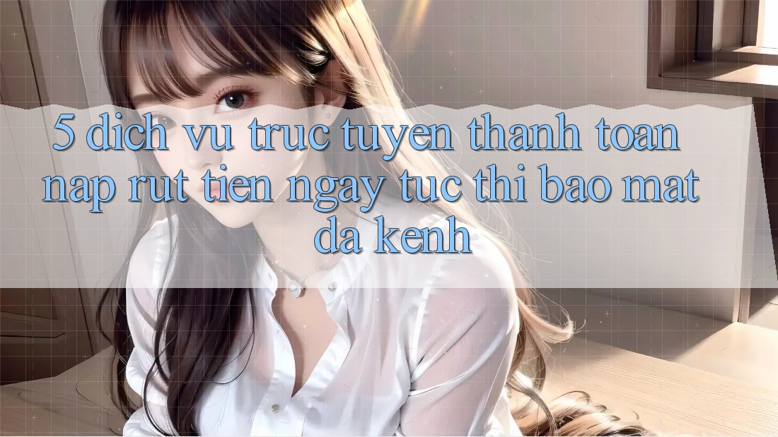 5. Dịch vụ trực tuyến Thanh toán Nạp Rút Tiền: Ngay tức thì, Bảo Mật, Đa Kênh