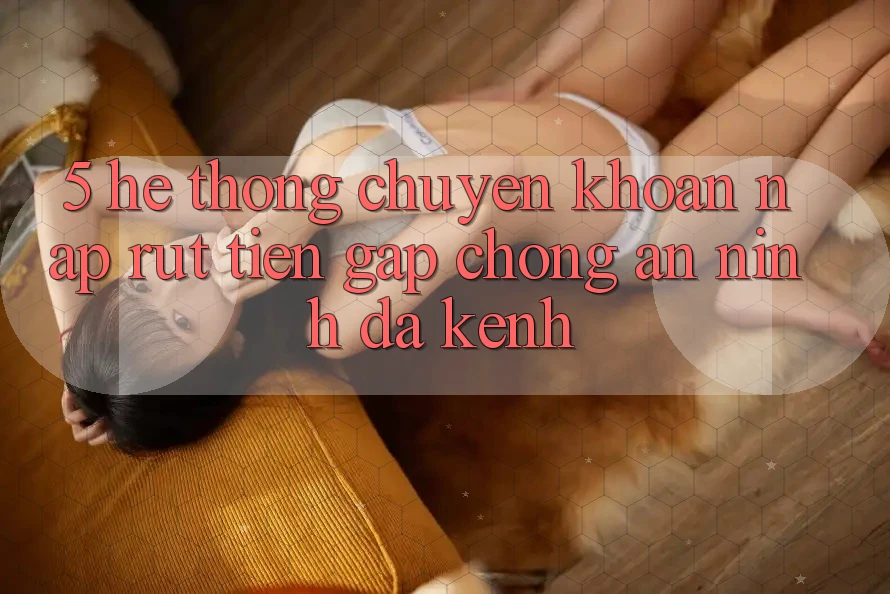 5. Hệ Thống Chuyển khoản Nạp Rút Tiền: Gấp chóng, An ninh, Đa Kênh